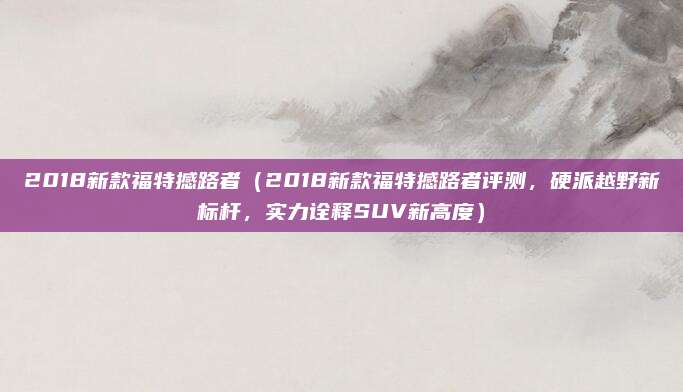 2018新款福特撼路者（2018新款福特撼路者评测，硬派越野新标杆，实力诠释SUV新高度）