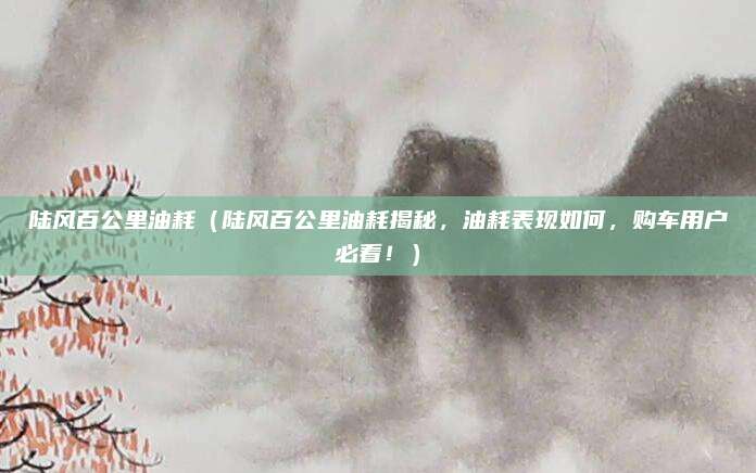 陆风百公里油耗（陆风百公里油耗揭秘，油耗表现如何，购车用户必看！）