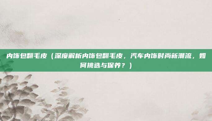 内饰包翻毛皮（深度解析内饰包翻毛皮，汽车内饰时尚新潮流，如何挑选与保养？）