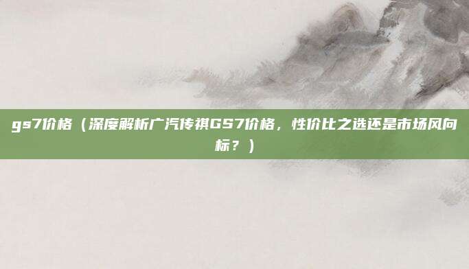 gs7价格（深度解析广汽传祺GS7价格，性价比之选还是市场风向标？）