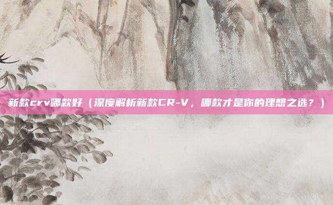 新款crv哪款好（深度解析新款CR-V，哪款才是你的理想之选？）