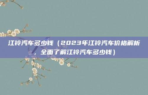 江铃汽车多少钱（2023年江铃汽车价格解析，全面了解江铃汽车多少钱）