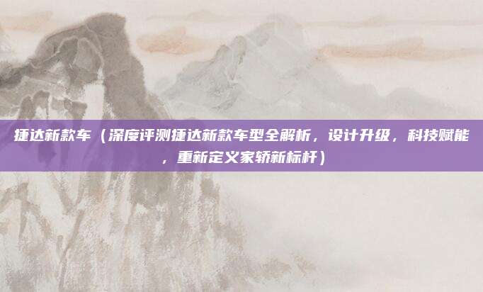 捷达新款车（深度评测捷达新款车型全解析，设计升级，科技赋能，重新定义家轿新标杆）