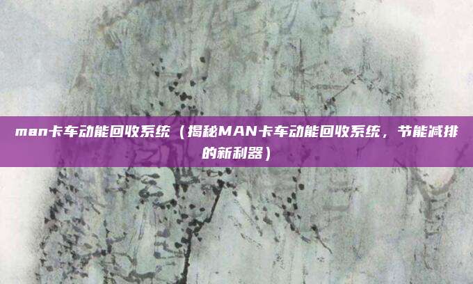man卡车动能回收系统（揭秘MAN卡车动能回收系统，节能减排的新利器）
