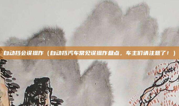 自动挡会误操作（自动挡汽车常见误操作盘点，车主们请注意了！）