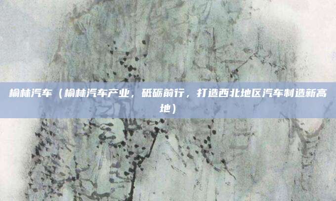 榆林汽车（榆林汽车产业，砥砺前行，打造西北地区汽车制造新高地）