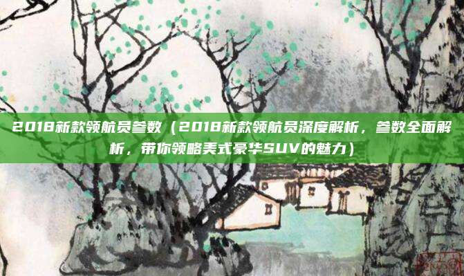 2018新款领航员参数（2018新款领航员深度解析，参数全面解析，带你领略美式豪华SUV的魅力）