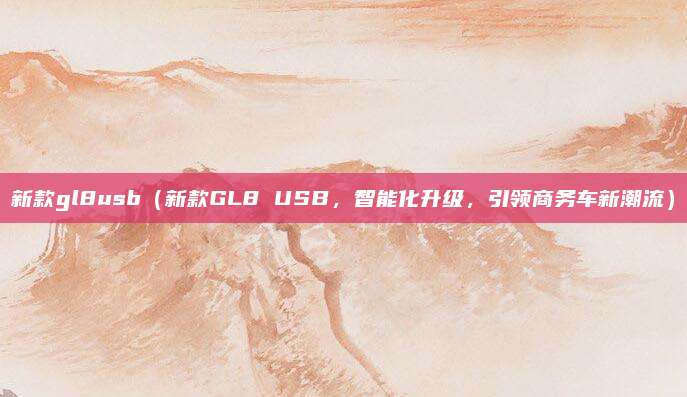 新款gl8usb（新款GL8 USB，智能化升级，引领商务车新潮流）
