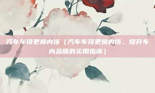 汽车车顶更换内饰（汽车车顶更换内饰，提升车内品质的实用指南）