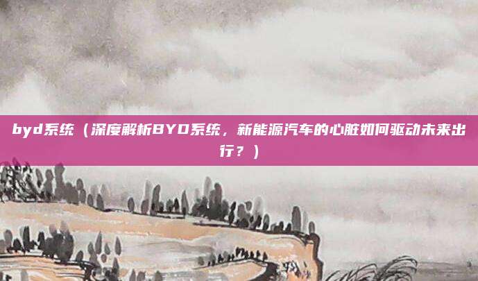 byd系统（深度解析BYD系统，新能源汽车的心脏如何驱动未来出行？）