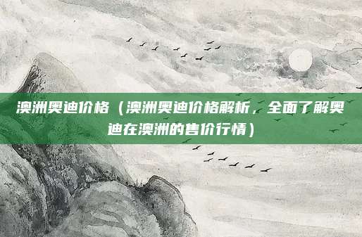 澳洲奥迪价格（澳洲奥迪价格解析，全面了解奥迪在澳洲的售价行情）