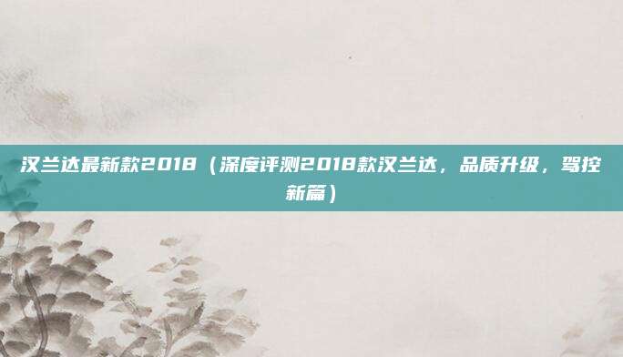 汉兰达最新款2018（深度评测2018款汉兰达，品质升级，驾控新篇）