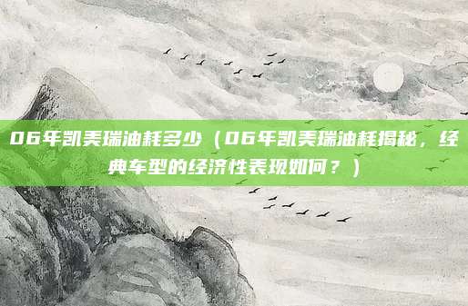 06年凯美瑞油耗多少（06年凯美瑞油耗揭秘，经典车型的经济性表现如何？）