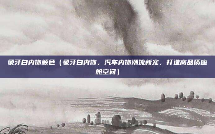 象牙白内饰颜色（象牙白内饰，汽车内饰潮流新宠，打造高品质座舱空间）