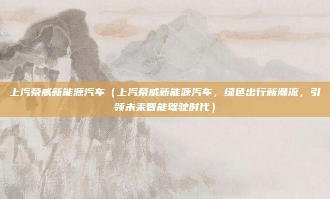 上汽荣威新能源汽车（上汽荣威新能源汽车，绿色出行新潮流，引领未来智能驾驶时代）