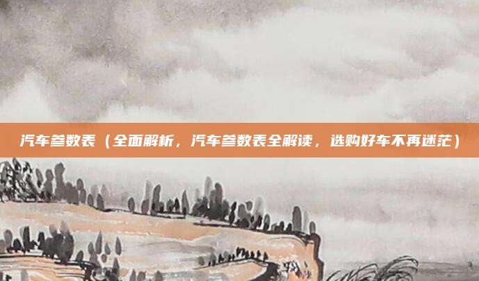 汽车参数表（全面解析，汽车参数表全解读，选购好车不再迷茫）