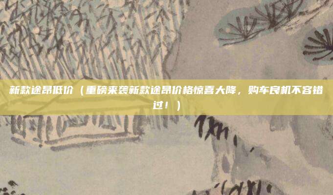 新款途昂低价（重磅来袭新款途昂价格惊喜大降，购车良机不容错过！）