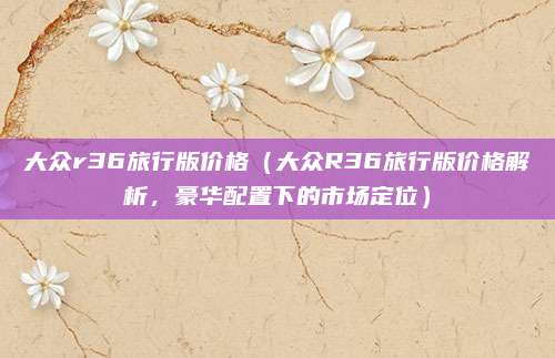 大众r36旅行版价格（大众R36旅行版价格解析，豪华配置下的市场定位）