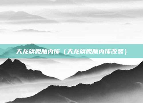 天龙旗舰版内饰(天龙旗舰版内饰改装)