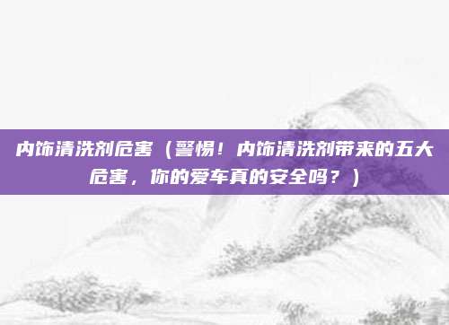 内饰清洗剂危害（警惕！内饰清洗剂带来的五大危害，你的爱车真的安全吗？）