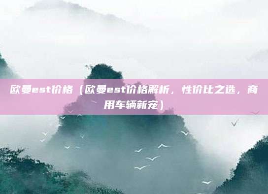 欧曼est价格（欧曼est价格解析，性价比之选，商用车辆新宠）