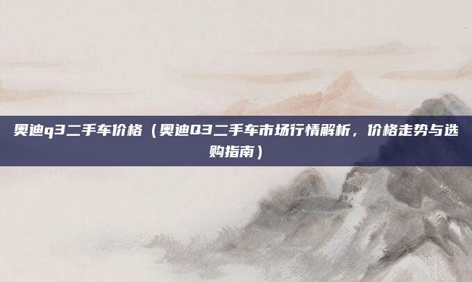 奥迪q3二手车价格（奥迪Q3二手车市场行情解析，价格走势与选购指南）