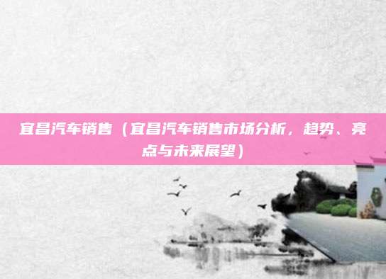 宜昌汽车销售（宜昌汽车销售市场分析，趋势、亮点与未来展望）
