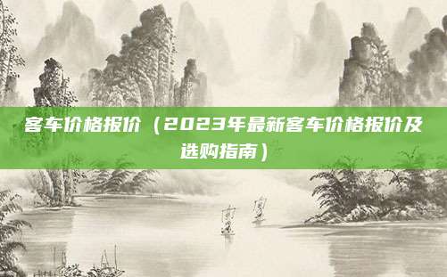 客车价格报价（2023年最新客车价格报价及选购指南）