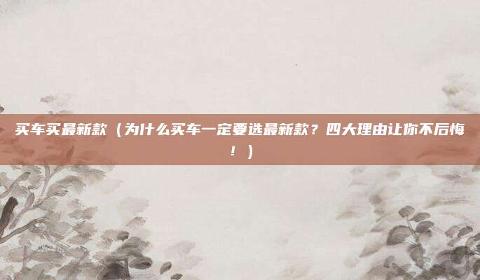 买车买最新款（为什么买车一定要选最新款？四大理由让你不后悔！）