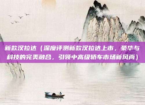 新款汉拉达（深度评测新款汉拉达上市，豪华与科技的完美融合，引领中高级轿车市场新风尚）