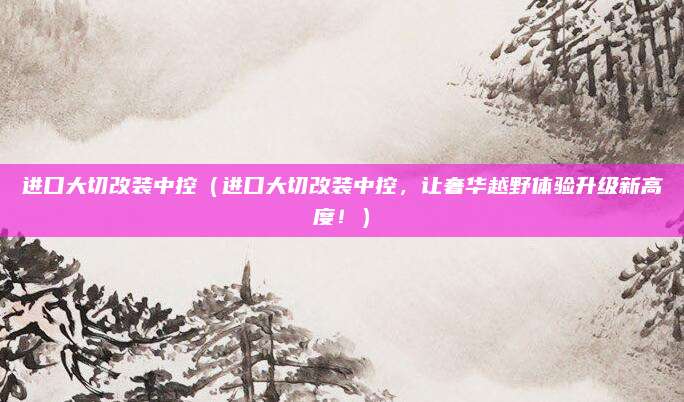 进口大切改装中控（进口大切改装中控，让奢华越野体验升级新高度！）