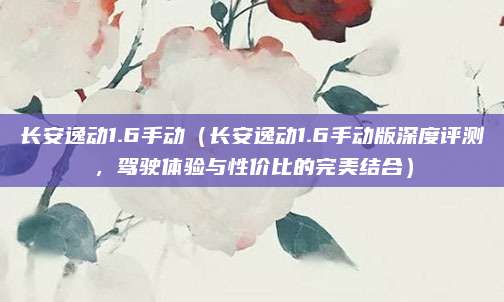 长安逸动1.6手动（长安逸动1.6手动版深度评测，驾驶体验与性价比的完美结合）