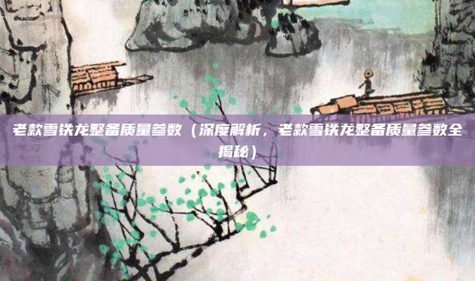 老款雪铁龙整备质量参数（深度解析，老款雪铁龙整备质量参数全揭秘）