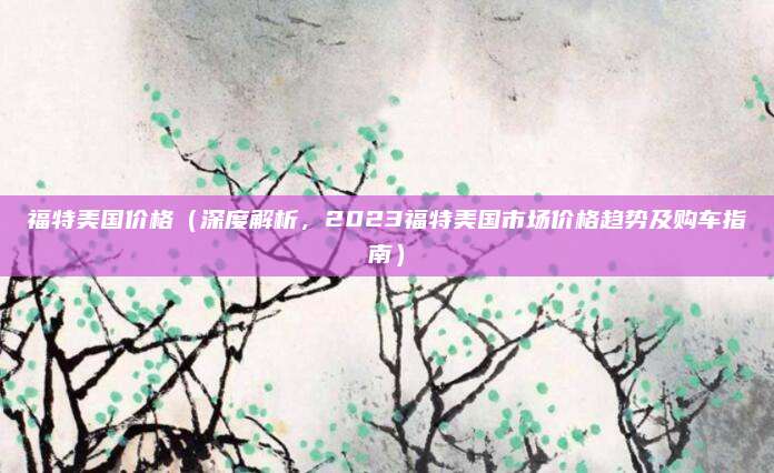 福特美国价格（深度解析，2023福特美国市场价格趋势及购车指南）