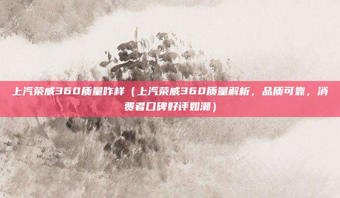上汽荣威360质量咋样（上汽荣威360质量解析，品质可靠，消费者口碑好评如潮）