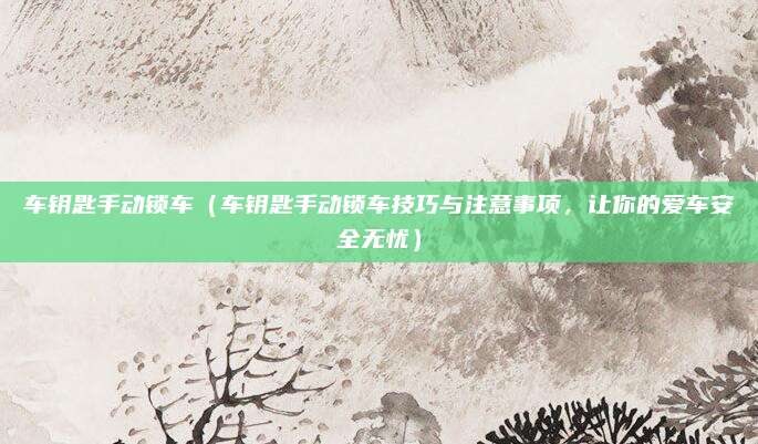 车钥匙手动锁车（车钥匙手动锁车技巧与注意事项，让你的爱车安全无忧）