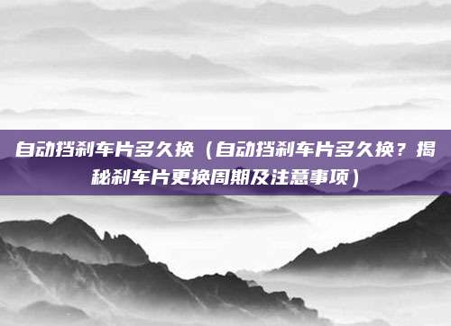 自动挡刹车片多久换（自动挡刹车片多久换？揭秘刹车片更换周期及注意事项）