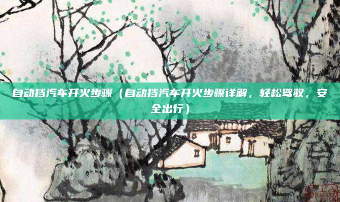 自动挡汽车开火步骤（自动挡汽车开火步骤详解，轻松驾驭，安全出行）