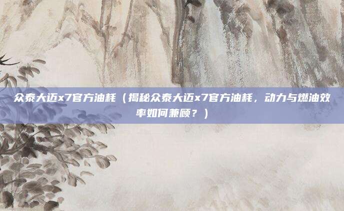 众泰大迈x7官方油耗（揭秘众泰大迈x7官方油耗，动力与燃油效率如何兼顾？）