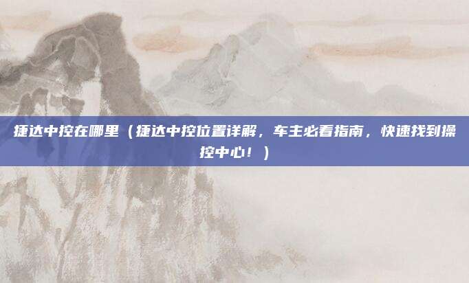 捷达中控在哪里（捷达中控位置详解，车主必看指南，快速找到操控中心！）