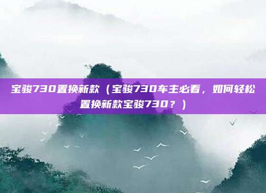 宝骏730置换新款（宝骏730车主必看，如何轻松置换新款宝骏730？）