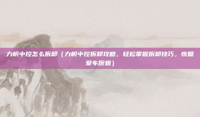 力帆中控怎么拆卸（力帆中控拆卸攻略，轻松掌握拆卸技巧，恢复爱车原貌）
