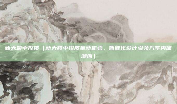 新天籁中控皮（新天籁中控皮革新体验，智能化设计引领汽车内饰潮流）
