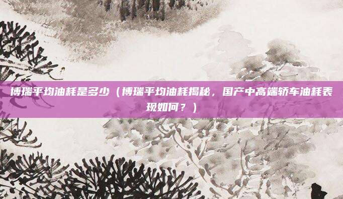 博瑞平均油耗是多少（博瑞平均油耗揭秘，国产中高端轿车油耗表现如何？）