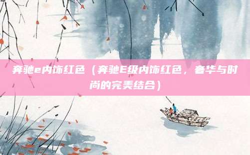 奔驰e内饰红色（奔驰E级内饰红色，奢华与时尚的完美结合）
