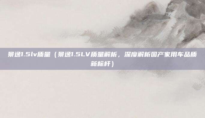 景逸1.5lv质量（景逸1.5LV质量解析，深度解析国产家用车品质新标杆）