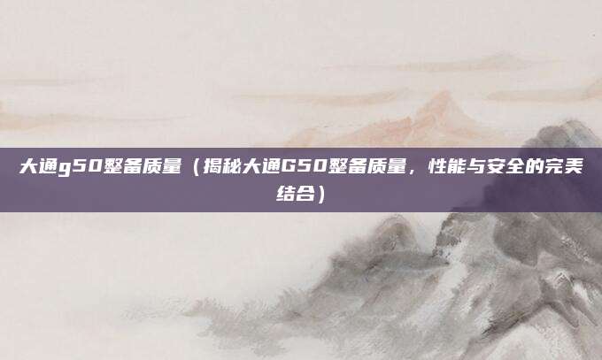 大通g50整备质量（揭秘大通G50整备质量，性能与安全的完美结合）