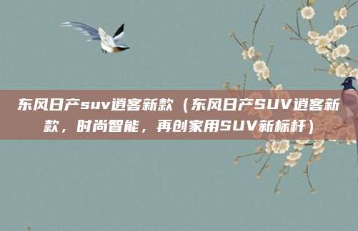 东风日产suv逍客新款（东风日产SUV逍客新款，时尚智能，再创家用SUV新标杆）