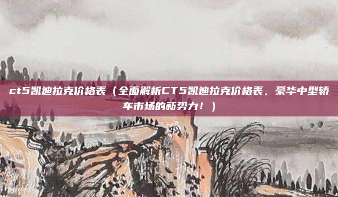 ct5凯迪拉克价格表（全面解析CT5凯迪拉克价格表，豪华中型轿车市场的新势力！）