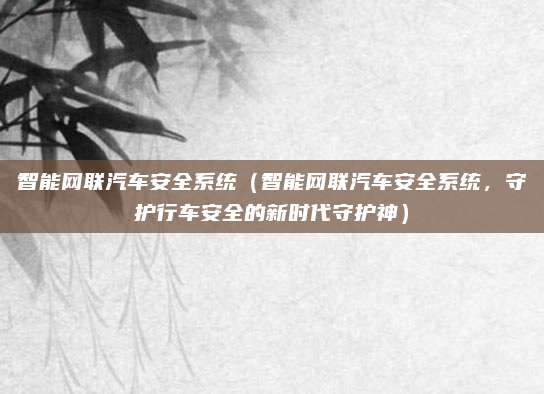 智能网联汽车安全系统（智能网联汽车安全系统，守护行车安全的新时代守护神）